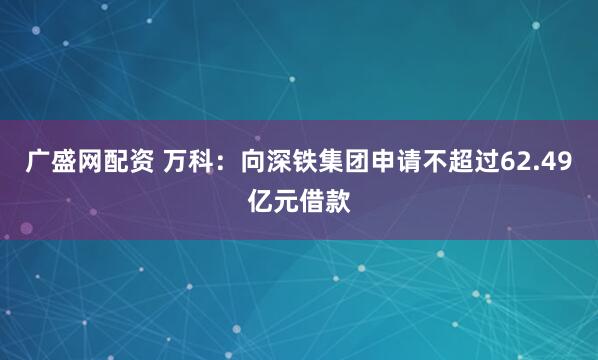 广盛网配资 万科：向深铁集团申请不超过62.49亿元借款
