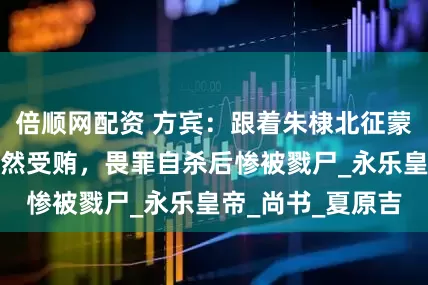 倍顺网配资 方宾：跟着朱棣北征蒙古，恃宠而骄公然受贿，畏罪自杀后惨被戮尸_永乐皇帝_尚书_夏原吉