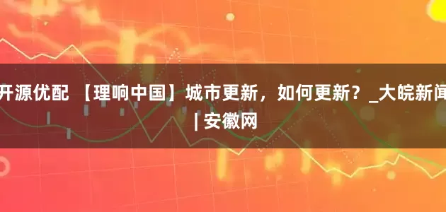 开源优配 【理响中国】城市更新，如何更新？_大皖新闻 | 安徽网