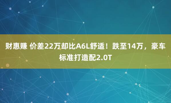 财惠赚 价差22万却比A6L舒适！跌至14万，豪车标准打造配2.0T