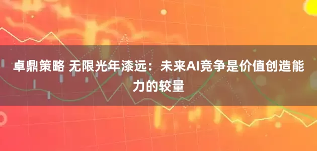 卓鼎策略 无限光年漆远：未来AI竞争是价值创造能力的较量