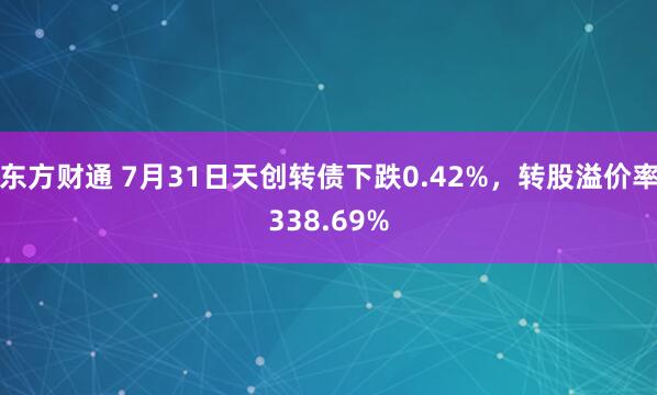 东方财通 7月31日天创转债下跌0.42%,转股溢价率338.69%