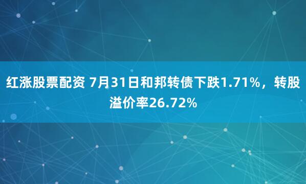 红涨股票配资 7月31日和邦转债下跌1.71%，转股溢价率26.72%
