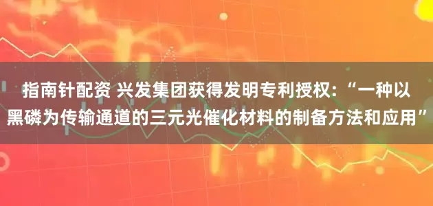 指南针配资 兴发集团获得发明专利授权: “一种以黑磷为传输通道的三元光催化材料的制备方法和应用”
