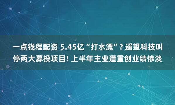 一点钱程配资 5.45亿“打水漂”? 遥望科技叫停两大募投项目! 上半年主业遭重创业绩惨淡
