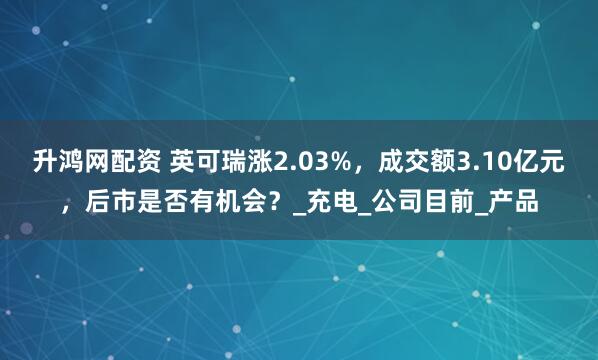 升鸿网配资 英可瑞涨2.03%,成交额3.10亿元,后市是否有机会?_充电_公司目前_产品