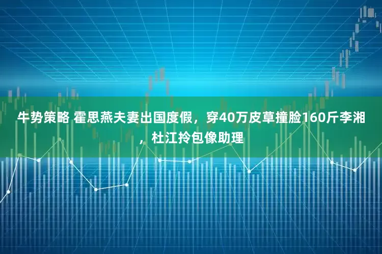 牛势策略 霍思燕夫妻出国度假,穿40万皮草撞脸160斤李湘,杜江拎包像助理