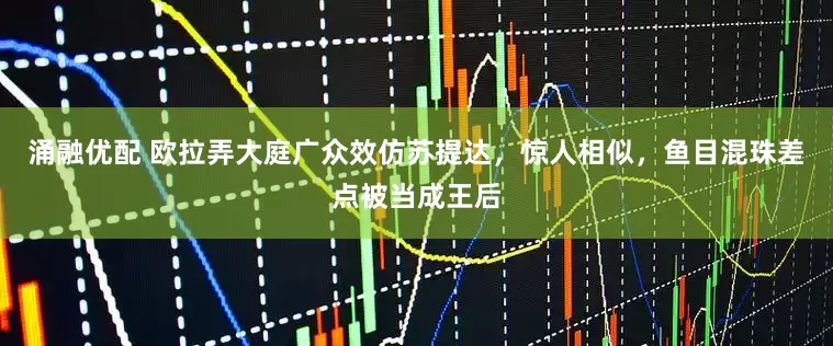 涌融优配 欧拉弄大庭广众效仿苏提达,惊人相似,鱼目混珠差点被当成王后