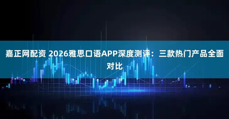 嘉正网配资 2026雅思口语APP深度测评：三款热门产品全面对比